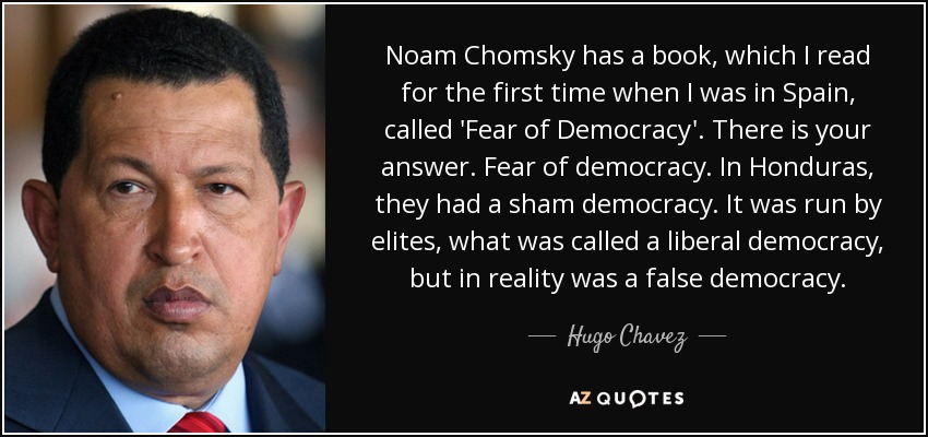 Noam Chomsky has a book, which I read for the first time when I was in Spain, called 'Fear of Democracy'. There is your answer. Fear of democracy. In Honduras, they had a sham democracy. It was run by elites, what was called a liberal democracy, but in reality was a false democracy. - Hugo Chavez