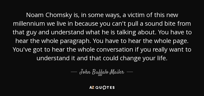 Noam Chomsky is, in some ways, a victim of this new millennium we live in because you can't pull a sound bite from that guy and understand what he is talking about. You have to hear the whole paragraph. You have to hear the whole page. You've got to hear the whole conversation if you really want to understand it and that could change your life. - John Buffalo Mailer