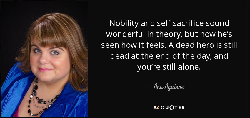 Nobility and self-sacrifice sound wonderful in theory, but now he’s seen how it feels. A dead hero is still dead at the end of the day, and you’re still alone. - Ann Aguirre