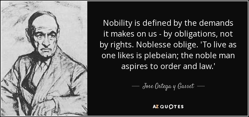 Nobility is defined by the demands it makes on us - by obligations, not by rights. Noblesse oblige. 'To live as one likes is plebeian; the noble man aspires to order and law.' - Jose Ortega y Gasset