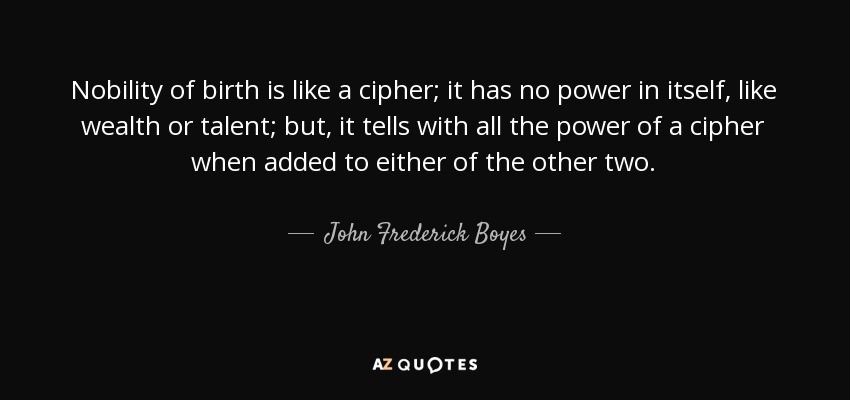 Nobility of birth is like a cipher; it has no power in itself, like wealth or talent; but, it tells with all the power of a cipher when added to either of the other two. - John Frederick Boyes