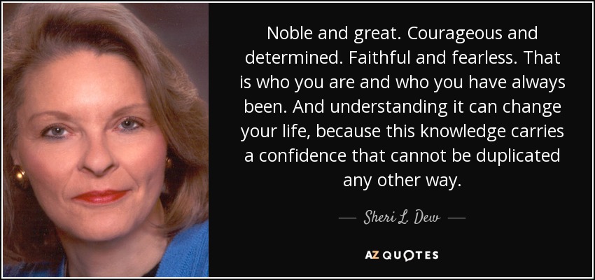Noble and great. Courageous and determined. Faithful and fearless. That is who you are and who you have always been. And understanding it can change your life, because this knowledge carries a confidence that cannot be duplicated any other way. - Sheri L. Dew