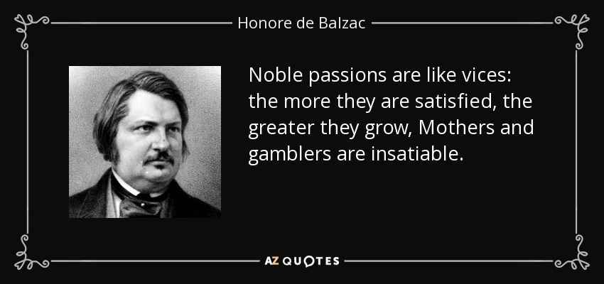 Noble passions are like vices: the more they are satisfied, the greater they grow, Mothers and gamblers are insatiable. - Honore de Balzac