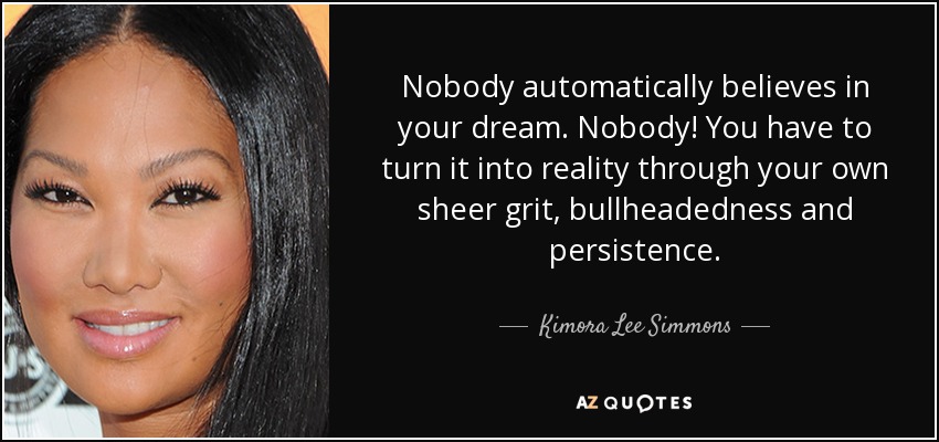 Nobody automatically believes in your dream. Nobody! You have to turn it into reality through your own sheer grit, bullheadedness and persistence. - Kimora Lee Simmons