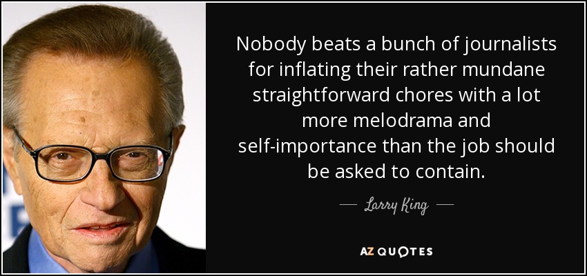 Nobody beats a bunch of journalists for inflating their rather mundane straightforward chores with a lot more melodrama and self-importance than the job should be asked to contain. - Larry King