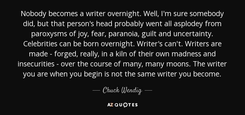 Nobody becomes a writer overnight. Well, I'm sure somebody did, but that person's head probably went all asplodey from paroxysms of joy, fear, paranoia, guilt and uncertainty. Celebrities can be born overnight. Writer's can't. Writers are made - forged, really, in a kiln of their own madness and insecurities - over the course of many, many moons. The writer you are when you begin is not the same writer you become. - Chuck Wendig