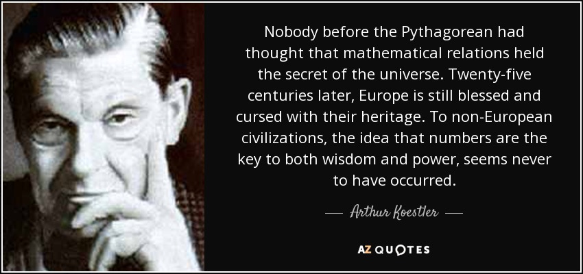Nobody before the Pythagorean had thought that mathematical relations held the secret of the universe. Twenty-five centuries later, Europe is still blessed and cursed with their heritage. To non-European civilizations, the idea that numbers are the key to both wisdom and power, seems never to have occurred. - Arthur Koestler