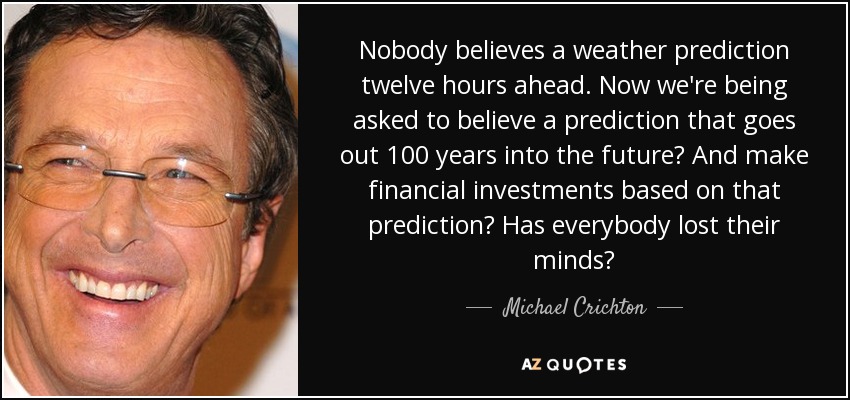 Nobody believes a weather prediction twelve hours ahead. Now we're being asked to believe a prediction that goes out 100 years into the future? And make financial investments based on that prediction? Has everybody lost their minds? - Michael Crichton