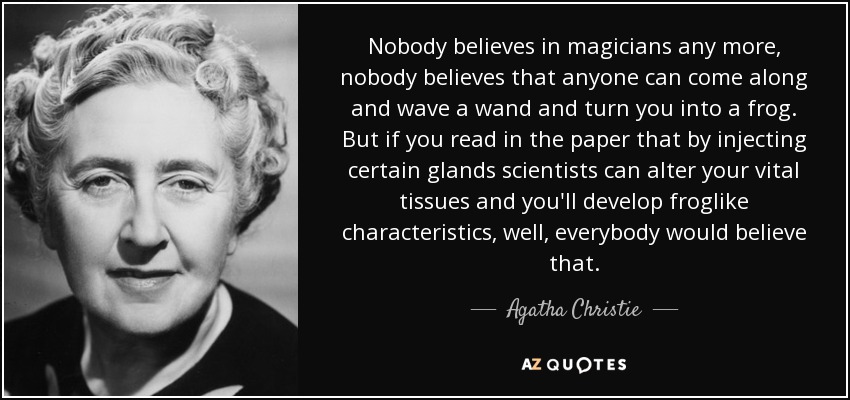 Nobody believes in magicians any more, nobody believes that anyone can come along and wave a wand and turn you into a frog. But if you read in the paper that by injecting certain glands scientists can alter your vital tissues and you'll develop froglike characteristics, well, everybody would believe that. - Agatha Christie