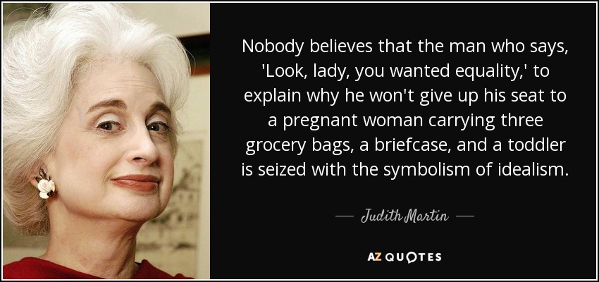 Nobody believes that the man who says, 'Look, lady, you wanted equality,' to explain why he won't give up his seat to a pregnant woman carrying three grocery bags, a briefcase, and a toddler is seized with the symbolism of idealism. - Judith Martin