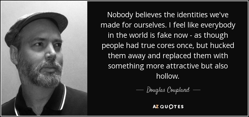 Nobody believes the identities we've made for ourselves. I feel like everybody in the world is fake now - as though people had true cores once, but hucked them away and replaced them with something more attractive but also hollow. - Douglas Coupland