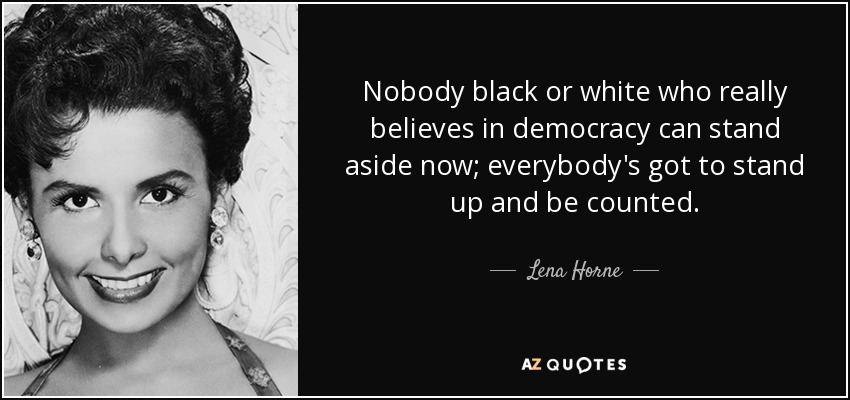 Nobody black or white who really believes in democracy can stand aside now; everybody's got to stand up and be counted. - Lena Horne