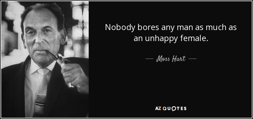 Nobody bores any man as much as an unhappy female. - Moss Hart