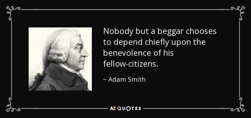 Nobody but a beggar chooses to depend chiefly upon the benevolence of his fellow-citizens. - Adam Smith