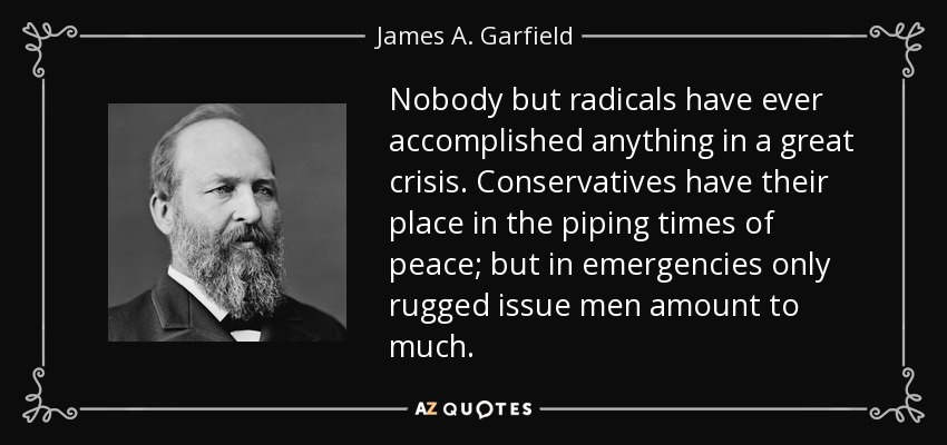 Nobody but radicals have ever accomplished anything in a great crisis. Conservatives have their place in the piping times of peace; but in emergencies only rugged issue men amount to much. - James A. Garfield