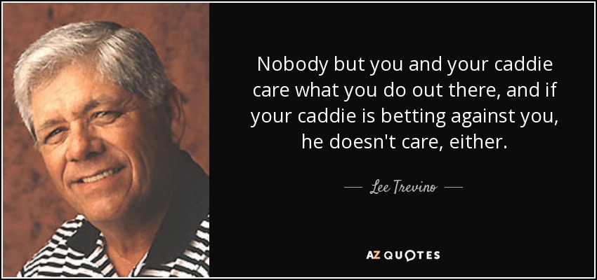 Nobody but you and your caddie care what you do out there, and if your caddie is betting against you, he doesn't care, either. - Lee Trevino