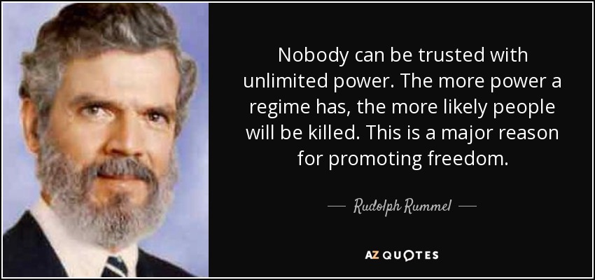 Nobody can be trusted with unlimited power. The more power a regime has, the more likely people will be killed. This is a major reason for promoting freedom. - Rudolph Rummel