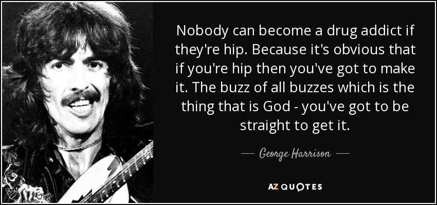 Nobody can become a drug addict if they're hip. Because it's obvious that if you're hip then you've got to make it. The buzz of all buzzes which is the thing that is God - you've got to be straight to get it. - George Harrison