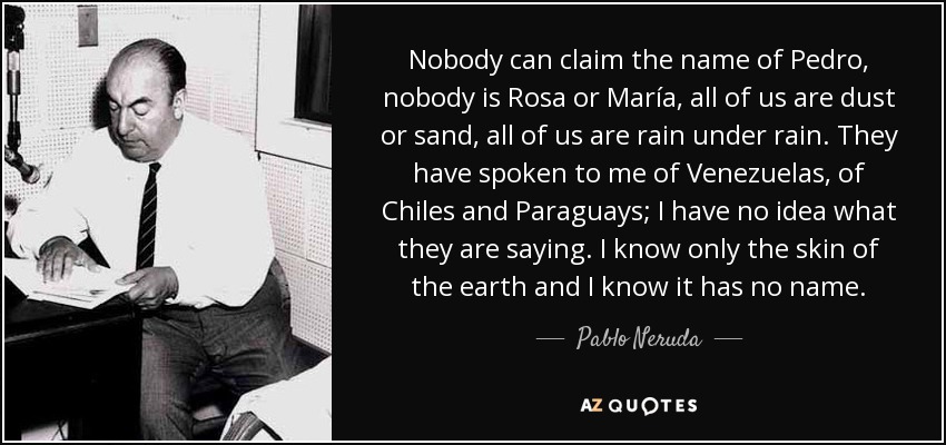 Nobody can claim the name of Pedro, nobody is Rosa or María, all of us are dust or sand, all of us are rain under rain. They have spoken to me of Venezuelas, of Chiles and Paraguays; I have no idea what they are saying. I know only the skin of the earth and I know it has no name. - Pablo Neruda