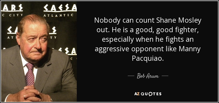 Nobody can count Shane Mosley out. He is a good, good fighter, especially when he fights an aggressive opponent like Manny Pacquiao. - Bob Arum