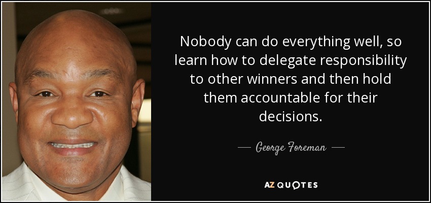 Nobody can do everything well, so learn how to delegate responsibility to other winners and then hold them accountable for their decisions. - George Foreman