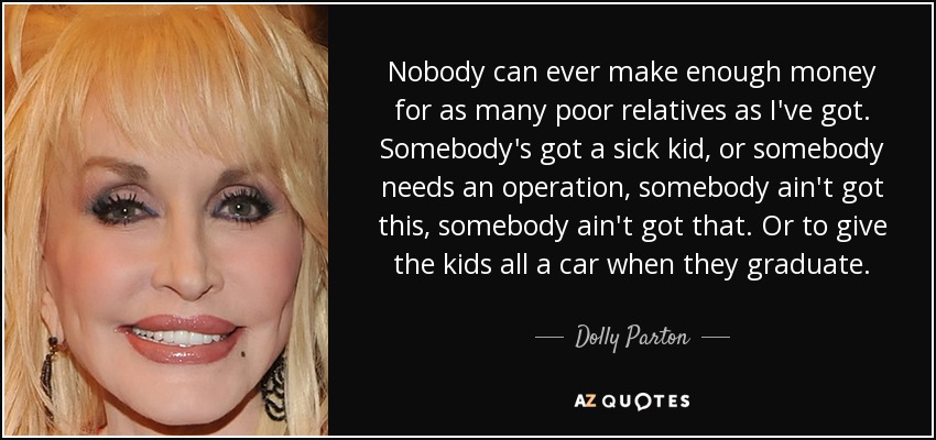Nobody can ever make enough money for as many poor relatives as I've got. Somebody's got a sick kid, or somebody needs an operation, somebody ain't got this, somebody ain't got that. Or to give the kids all a car when they graduate. - Dolly Parton
