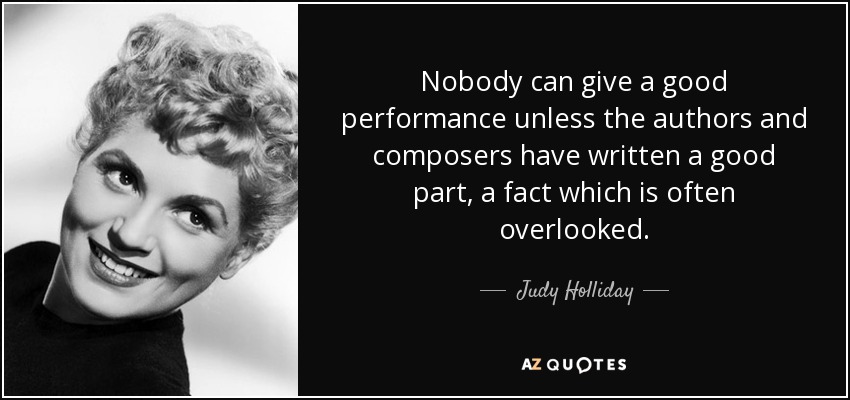 Nobody can give a good performance unless the authors and composers have written a good part, a fact which is often overlooked. - Judy Holliday