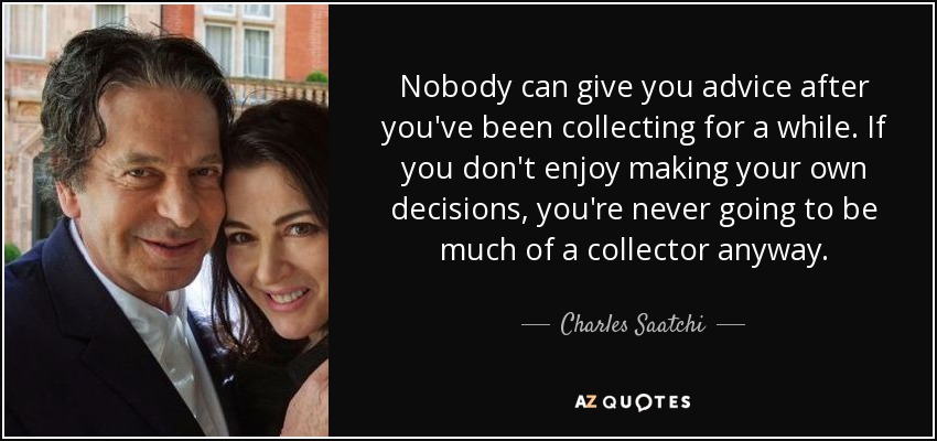 Nobody can give you advice after you've been collecting for a while. If you don't enjoy making your own decisions, you're never going to be much of a collector anyway. - Charles Saatchi