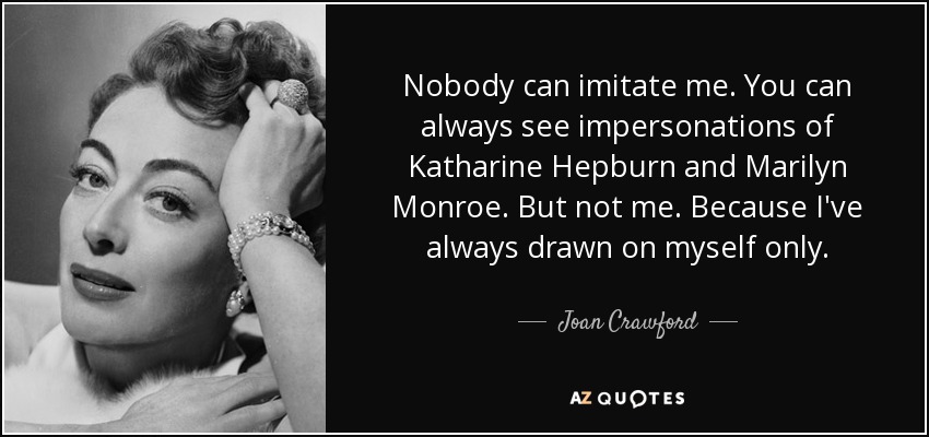 Nobody can imitate me. You can always see impersonations of Katharine Hepburn and Marilyn Monroe. But not me. Because I've always drawn on myself only. - Joan Crawford