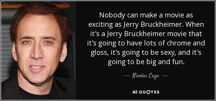 Nobody can make a movie as exciting as Jerry Bruckheimer. When it's a Jerry Bruckheimer movie that it's going to have lots of chrome and gloss, it's going to be sexy, and it's going to be big and fun. - Nicolas Cage