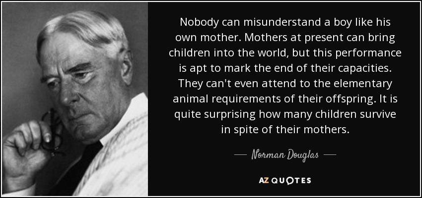 Nobody can misunderstand a boy like his own mother. Mothers at present can bring children into the world, but this performance is apt to mark the end of their capacities. They can't even attend to the elementary animal requirements of their offspring. It is quite surprising how many children survive in spite of their mothers. - Norman Douglas