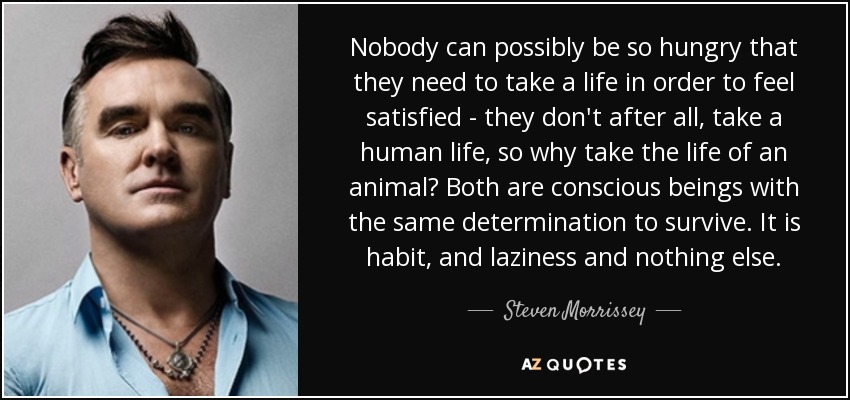 Nobody can possibly be so hungry that they need to take a life in order to feel satisfied - they don't after all, take a human life, so why take the life of an animal? Both are conscious beings with the same determination to survive. It is habit, and laziness and nothing else. - Steven Morrissey