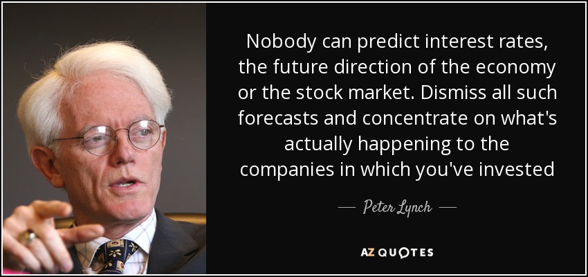 Nobody can predict interest rates, the future direction of the economy or the stock market. Dismiss all such forecasts and concentrate on what's actually happening to the companies in which you've invested - Peter Lynch
