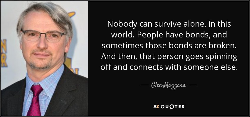 Nobody can survive alone, in this world. People have bonds, and sometimes those bonds are broken. And then, that person goes spinning off and connects with someone else. - Glen Mazzara