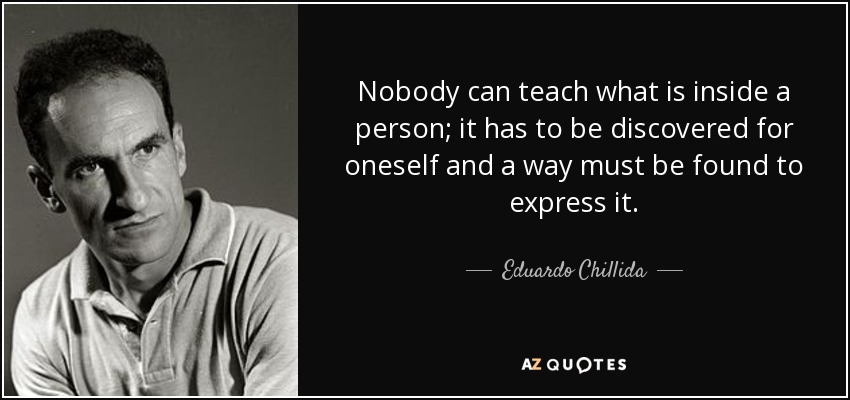 Nobody can teach what is inside a person; it has to be discovered for oneself and a way must be found to express it. - Eduardo Chillida