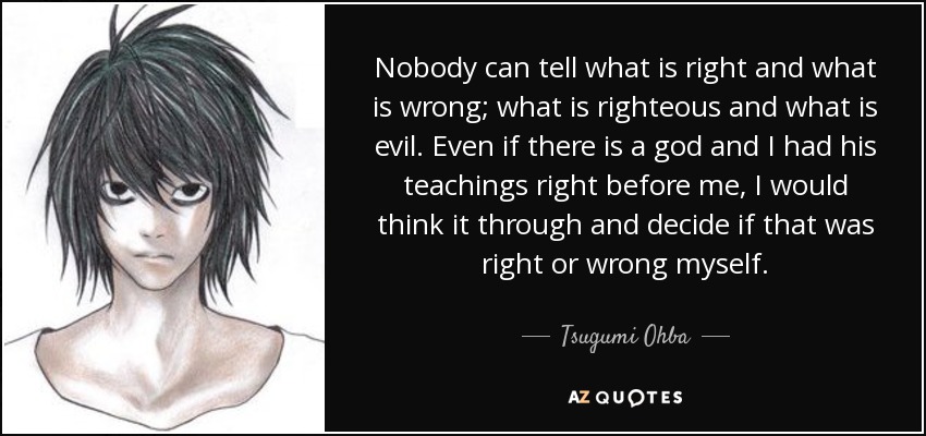 Nobody can tell what is right and what is wrong; what is righteous and what is evil. Even if there is a god and I had his teachings right before me, I would think it through and decide if that was right or wrong myself. - Tsugumi Ohba
