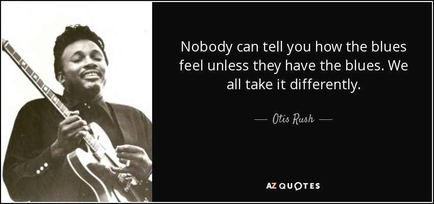Nobody can tell you how the blues feel unless they have the blues. We all take it differently. - Otis Rush