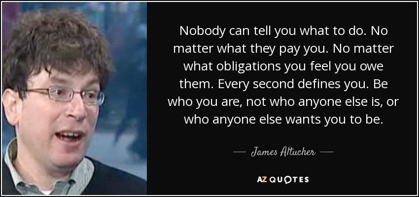Nobody can tell you what to do. No matter what they pay you. No matter what obligations you feel you owe them. Every second defines you. Be who you are, not who anyone else is, or who anyone else wants you to be. - James Altucher