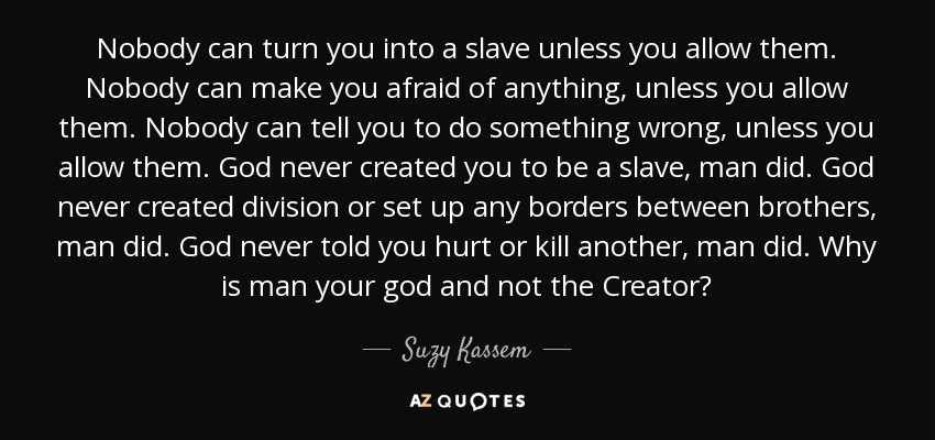 Nobody can turn you into a slave unless you allow them. Nobody can make you afraid of anything, unless you allow them. Nobody can tell you to do something wrong, unless you allow them. God never created you to be a slave, man did. God never created division or set up any borders between brothers, man did. God never told you hurt or kill another, man did. Why is man your god and not the Creator? - Suzy Kassem