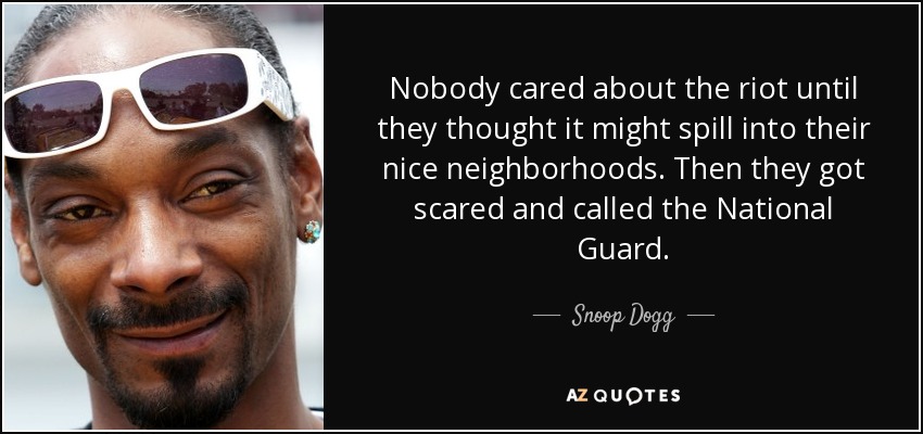 Nobody cared about the riot until they thought it might spill into their nice neighborhoods. Then they got scared and called the National Guard. - Snoop Dogg