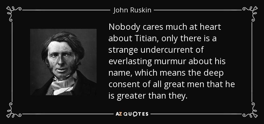 Nobody cares much at heart about Titian, only there is a strange undercurrent of everlasting murmur about his name, which means the deep consent of all great men that he is greater than they. - John Ruskin