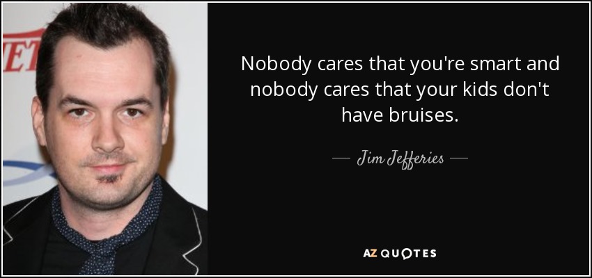 Nobody cares that you're smart and nobody cares that your kids don't have bruises. - Jim Jefferies