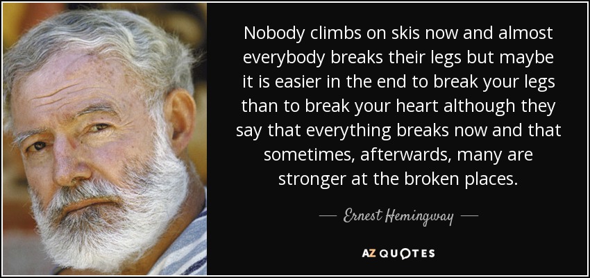 Nobody climbs on skis now and almost everybody breaks their legs but maybe it is easier in the end to break your legs than to break your heart although they say that everything breaks now and that sometimes, afterwards, many are stronger at the broken places. - Ernest Hemingway