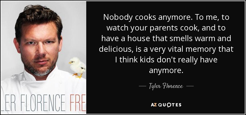 Nobody cooks anymore. To me, to watch your parents cook, and to have a house that smells warm and delicious, is a very vital memory that I think kids don't really have anymore. - Tyler Florence
