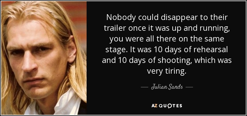 Nobody could disappear to their trailer once it was up and running, you were all there on the same stage. It was 10 days of rehearsal and 10 days of shooting, which was very tiring. - Julian Sands