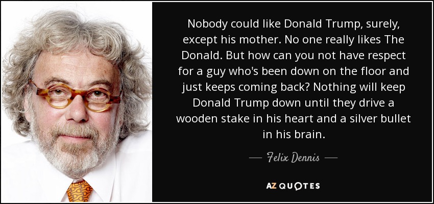 Nobody could like Donald Trump, surely, except his mother. No one really likes The Donald. But how can you not have respect for a guy who's been down on the floor and just keeps coming back? Nothing will keep Donald Trump down until they drive a wooden stake in his heart and a silver bullet in his brain. - Felix Dennis