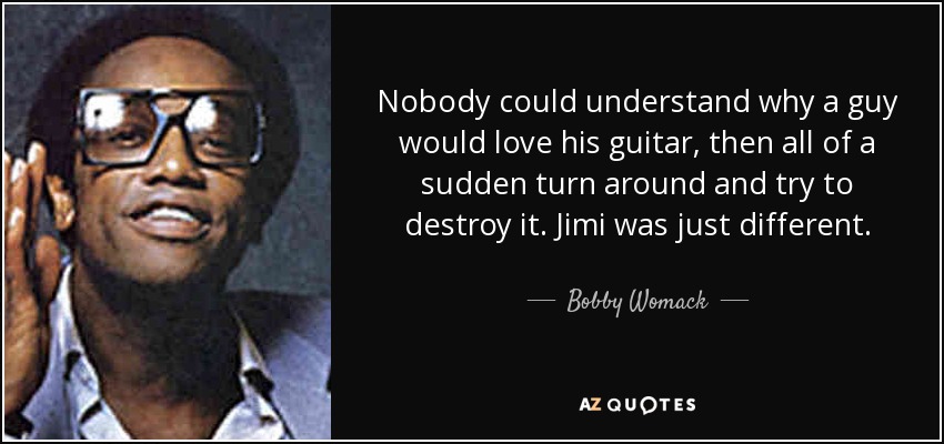 Nobody could understand why a guy would love his guitar, then all of a sudden turn around and try to destroy it. Jimi was just different. - Bobby Womack