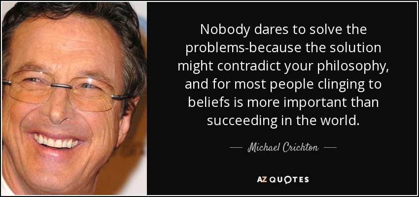 Nobody dares to solve the problems-because the solution might contradict your philosophy, and for most people clinging to beliefs is more important than succeeding in the world. - Michael Crichton