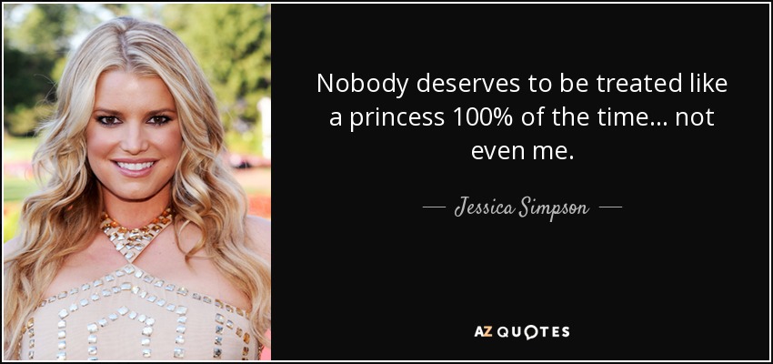 Nobody deserves to be treated like a princess 100% of the time... not even me. - Jessica Simpson