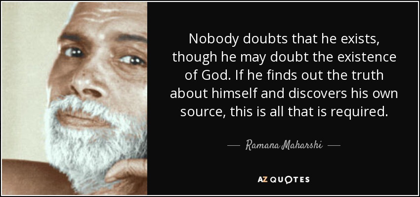 Nobody doubts that he exists, though he may doubt the existence of God. If he finds out the truth about himself and discovers his own source, this is all that is required. - Ramana Maharshi